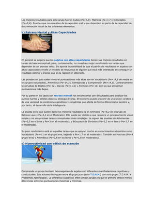 Los mejores resultados para este grupo fueron Cubos (Pe=7,9); Matrices (Pe=7,7) y Conceptos
(Pe=7,4). Pruebas que no necesitan de la expresión oral y que dependen en parte de la capacidad de
discriminación visual de los diferentes elementos.

b) Retraso Mental y Altas Capacidades




En general se sugiere que los sujetos con altas capacidades tienen sus mejores resultados en
tareas de base conceptual, pero, curiosamente, no muestran mejor rendimiento en tareas que
dependen de un proceso veloz. Se apunta la posibilidad de que el patrón de resultados en sujetos con
altas capacidades revele un modelo de respuesta de alguien que está más interesado en conseguir un
resultado óptimo y preciso que en la rapidez en obtenerlo.

Las pruebas en que suelen mostrar puntuaciones más altas son en Vocabulario (Pe=14,6 de media en
los grupos estudiados), Aritmética (Pe=14,2), Semejanzas y Comprensión (Pe=14,1). Contrariamente
las pruebas de Dígitos (Pe=12), Claves (Pe=11,5) y Animales (Pe=11) son las que presentan
puntuaciones más bajas.

Por su parte en los casos con retraso mental nos encontramos con dificultades para analizar los
puntos fuertes y débiles dada su etiología diversa. El trastorno puede provenir de una lesión cerebral o
de una variedad de condiciones genéticas y congénitas que afecta de forma diferencial al cerebro y,
por tanto, al desarrollo de la inteligencia.

La prueba en la que suelen darse los mejores resultados es en Animales (Pe=6,2 en el grupo de
Retraso Leve y Pe=4,4 en el Moderado). Ello puede ser debído a que requiere un procesamiento visual
simple y no son precisas tareas conceptuales más complejas. Le siguen las pruebas de Adivinanzas
(Pe=5,5 en el Leve y Pe=3 en el moderado); y Búsqueda de Símbolos (Pe=5,2 en el leve y Pe=2,7 en
el moderado).

Su peor rendimiento está en aquellas tareas que se apoyan mucho en conocimientos adquiridos como
Vocabulario (Pe=4,1 en el grupo leve, bajando a Pe=1,7 en el moderado). También en Matrices (Pe=4
grupo leve) y Aritmética (Pe=3,8 en los leves y Pe=1,8 en moderados).

c) Hiperactividad con déficit de atención




Comprende un grupo también hetereogéneo de sujetos con diferentes manifestaciones cognitivas y
conductuales. Los autores distinguen entre el grupo puro (solo T.D.A.H.) con otro grupo (T.D.A.H. +
Problemas Aprendizaje). La diferencia sustancial entre ambos grupos es que el primero ofrece menos
diferencias entre las puntuaciones máximas y mínimas.
 