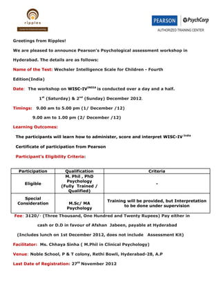 Greetings from Ripples!

We are pleased to announce Pearson’s Psychological assessment workshop in

Hyderabad. The details are as follows:

Name of the Test: Wechsler Intelligence Scale for Children - Fourth

Edition(India)

Date: The workshop on WISC-IVINDIA is conducted over a day and a half.

             1st (Saturday) & 2nd (Sunday) December 2012.

Timings:    9.00 am to 5.00 pm (1/ December /12)

           9.00 am to 1.00 pm (2/ December /12)

Learning Outcomes:

 The participants will learn how to administer, score and interpret WISC-IV India

 Certificate of participation from Pearson

 Participant’s Eligibility Criteria:


  Participation          Qualification                         Criteria
                         M. Phil , PhD
                         Psychology
     Eligible                                                      -
                       (Fully Trained /
                          Qualified)
     Special
                                             Training will be provided, but Interpretation
  Consideration            M.Sc/ MA
                                                    to be done under supervision
                          Psychology
Fee: 3120/- (Three Thousand, One Hundred and Twenty Rupees) Pay either in

            cash or D.D in favour of Afshan Jabeen, payable at Hyderabad

 (Includes lunch on 1st December 2012, does not include        Assessment Kit)

Facilitator: Ms. Chhaya Sinha ( M.Phil in Clinical Psychology)

Venue: Noble School, P & T colony, Rethi Bowli, Hyderabad-28, A.P

Last Date of Registration: 27th November 2012
 