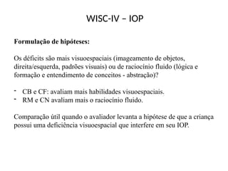 WISC-IV – IOP
Formulação de hipóteses:
Os déficits são mais visuoespaciais (imageamento de objetos,
direita/esquerda, padrões visuais) ou de raciocínio fluido (lógica e
formação e entendimento de conceitos - abstração)?
- CB e CF: avaliam mais habilidades visuoespaciais.
- RM e CN avaliam mais o raciocínio fluido.
Comparação útil quando o avaliador levanta a hipótese de que a criança
possui uma deficiência visuoespacial que interfere em seu IOP.
 