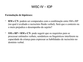 WISC-IV – IOP
Formulação de hipóteses:
- RM e CN: podem ser comparados com a combinação entre SM e RP
(no qual é avaliado o raciocínio fluido verbal). Será que o contexto ou
o meio prejudica o desempenho do sujeito?
- SM e RP < RM e CN: pode sugerir que os requisitos para se
processar estímulos verbais, semânticos ou linguísticos interferem na
capacidade da criança para expressar as habilidades de raciocínio no
domínio verbal.
 