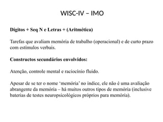 WISC-IV – IMO
Dígitos + Seq N e Letras + (Aritmética)
Tarefas que avaliam memória de trabalho (operacional) e de curto prazo
com estímulos verbais.
Constructos secundários envolvidos:
Atenção, controle mental e raciocínio fluido.
Apesar de se ter o nome ‘memória’ no índice, ele não é uma avaliação
abrangente da memória – há muitos outros tipos de memória (inclusive
baterias de testes neuropsicológicos próprios para memória).
 