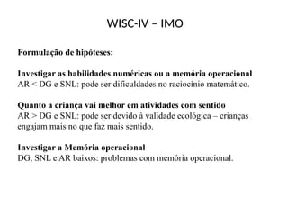 WISC-IV – IMO
Formulação de hipóteses:
Investigar as habilidades numéricas ou a memória operacional
AR < DG e SNL: pode ser dificuldades no raciocínio matemático.
Quanto a criança vai melhor em atividades com sentido
AR > DG e SNL: pode ser devido à validade ecológica – crianças
engajam mais no que faz mais sentido.
Investigar a Memória operacional
DG, SNL e AR baixos: problemas com memória operacional.
 