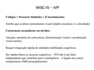 WISC-IV – IVP
Códigos + Procurar Símbolos + (Cancelamento)
Tarefas que avaliam rastreamento visual simples (acurácia vs velocidade)
Constructos secundários envolvidos:
Atenção, memória de curto prazo, discriminação visual e coordenação
visual motora.
Requer integração rápida de múltiplas habilidades cognitivas.
Ser rápido libera os recursos cognitivos – IVP não é um fator
independente que contribui para a inteligência – é ligado aos outros
componentes (IMO principalmente).
 