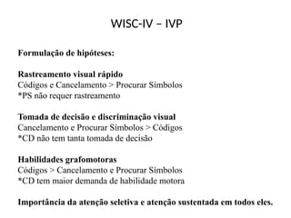 WISC-IV – IVP
Formulação de hipóteses:
Rastreamento visual rápido
Códigos e Cancelamento > Procurar Símbolos
*PS não requer rastreamento
Tomada de decisão e discriminação visual
Cancelamento e Procurar Símbolos > Códigos
*CD não tem tanta tomada de decisão
Habilidades grafomotoras
Códigos > Cancelamento e Procurar Símbolos
*CD tem maior demanda de habilidade motora
Importância da atenção seletiva e atenção sustentada em todos eles.
 
