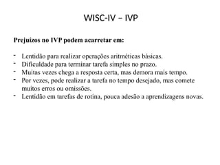 WISC-IV – IVP
Prejuízos no IVP podem acarretar em:
- Lentidão para realizar operações aritméticas básicas.
- Dificuldade para terminar tarefa simples no prazo.
- Muitas vezes chega a resposta certa, mas demora mais tempo.
- Por vezes, pode realizar a tarefa no tempo desejado, mas comete
muitos erros ou omissões.
- Lentidão em tarefas de rotina, pouca adesão a aprendizagens novas.
 