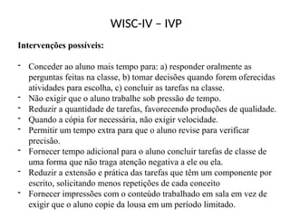 WISC-IV – IVP
Intervenções possíveis:
- Conceder ao aluno mais tempo para: a) responder oralmente as
perguntas feitas na classe, b) tomar decisões quando forem oferecidas
atividades para escolha, c) concluir as tarefas na classe.
- Não exigir que o aluno trabalhe sob pressão de tempo.
- Reduzir a quantidade de tarefas, favorecendo produções de qualidade.
- Quando a cópia for necessária, não exigir velocidade.
- Permitir um tempo extra para que o aluno revise para verificar
precisão.
- Fornecer tempo adicional para o aluno concluir tarefas de classe de
uma forma que não traga atenção negativa a ele ou ela.
- Reduzir a extensão e prática das tarefas que têm um componente por
escrito, solicitando menos repetições de cada conceito
- Fornecer impressões com o conteúdo trabalhado em sala em vez de
exigir que o aluno copie da lousa em um período limitado.
 