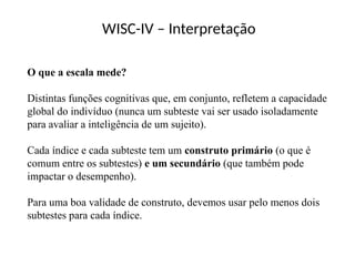WISC-IV – Interpretação
O que a escala mede?
Distintas funções cognitivas que, em conjunto, refletem a capacidade
global do indivíduo (nunca um subteste vai ser usado isoladamente
para avaliar a inteligência de um sujeito).
Cada índice e cada subteste tem um construto primário (o que é
comum entre os subtestes) e um secundário (que também pode
impactar o desempenho).
Para uma boa validade de construto, devemos usar pelo menos dois
subtestes para cada índice.
 