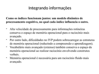 Integrando informações
Como os índices funcionam juntos: um modelo dinâmico de
processamento cognitivo, no qual cada índice influencia o outro.
- Alta velocidade de processamento para informações rotineiras
conserva o espaço de memória operacional para o raciocínio mais
avançado.
- Por outro lado, dificuldades no IVP podem sobrecarregar as estruturas
de memória operacional (reduzindo a compreensão e aprendizagem).
- Vocabulário mais avançado (extenso) também conserva o espaço da
memória operacional ao realizar raciocínio envolvendo construtos
verbais.
- Memória operacional é necessária para um raciocínio fluido mais
avançado.
 