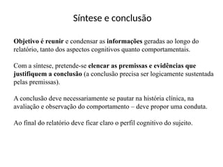 Síntese e conclusão
Objetivo é reunir e condensar as informações geradas ao longo do
relatório, tanto dos aspectos cognitivos quanto comportamentais.
Com a síntese, pretende-se elencar as premissas e evidências que
justifiquem a conclusão (a conclusão precisa ser logicamente sustentada
pelas premissas).
A conclusão deve necessariamente se pautar na história clínica, na
avaliação e observação do comportamento – deve propor uma conduta.
Ao final do relatório deve ficar claro o perfil cognitivo do sujeito.
 