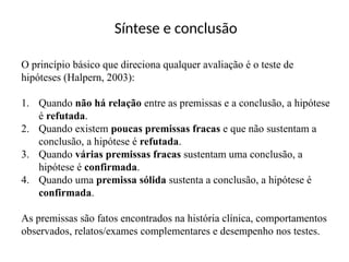 Síntese e conclusão
O princípio básico que direciona qualquer avaliação é o teste de
hipóteses (Halpern, 2003):
1. Quando não há relação entre as premissas e a conclusão, a hipótese
é refutada.
2. Quando existem poucas premissas fracas e que não sustentam a
conclusão, a hipótese é refutada.
3. Quando várias premissas fracas sustentam uma conclusão, a
hipótese é confirmada.
4. Quando uma premissa sólida sustenta a conclusão, a hipótese é
confirmada.
As premissas são fatos encontrados na história clínica, comportamentos
observados, relatos/exames complementares e desempenho nos testes.
 