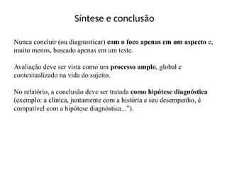 Síntese e conclusão
Nunca concluir (ou diagnosticar) com o foco apenas em um aspecto e,
muito menos, baseado apenas em um teste.
Avaliação deve ser vista como um processo amplo, global e
contextualizado na vida do sujeito.
No relatório, a conclusão deve ser tratada como hipótese diagnóstica
(exemplo: a clínica, juntamente com a história e seu desempenho, é
compatível com a hipótese diagnóstica...”).
 