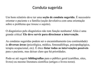 Conduta sugerida
Um bom relatório deve ter uma seção de conduta sugerida. É necessário
orientar o paciente e a família (seção devolutiva com uma orientação
sobre o problema que trouxe o sujeito).
O diagnóstico pelo diagnóstico não tem função nenhuma! Aliás é uma
grande crítica! Ele deve servir para direcionar a intervenção.
As condutas sugeridas podem ser o encaminhamento (ou continuidade)
às diversas áreas (psicológica, médica, fonoaudióloga, psicopedagógica,
terapia ocupacional, etc). É ético listar todas as intervenções possíveis
para o paciente, mas deixar claro que há prioridades.
Pode-se até sugerir bibliografias para o público geral (cartilhas, sites,
livros) ou mesmo literatura científica (artigos e livros-texto).
 
