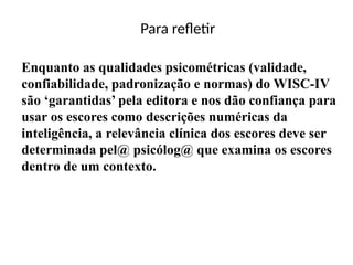 Para refletir
Enquanto as qualidades psicométricas (validade,
confiabilidade, padronização e normas) do WISC-IV
são ‘garantidas’ pela editora e nos dão confiança para
usar os escores como descrições numéricas da
inteligência, a relevância clínica dos escores deve ser
determinada pel@ psicólog@ que examina os escores
dentro de um contexto.
 