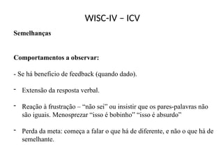WISC-IV – ICV
Semelhanças
Comportamentos a observar:
- Se há beneficio de feedback (quando dado).
- Extensão da resposta verbal.
- Reação à frustração – “não sei” ou insistir que os pares-palavras não
são iguais. Menosprezar “isso é bobinho” “isso é absurdo”
- Perda da meta: começa a falar o que há de diferente, e não o que há de
semelhante.
 