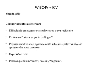 WISC-IV – ICV
Vocabulário
Comportamentos a observar:
- Dificuldade em expressar as palavras ou o seu raciocínio
- Fenômeno “estava na ponta da língua”
- Prejuízo auditivo mais aparente neste subteste – palavras não são
apresentadas num contexto
- Expressão verbal
- Pessoas que falam “treco”, “coisa”, “negócio”.
 