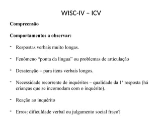WISC-IV – ICV
Compreensão
Comportamentos a observar:
- Respostas verbais muito longas.
- Fenômeno “ponta da língua” ou problemas de articulação
- Desatenção – para itens verbais longos.
- Necessidade recorrente de inquéritos – qualidade da 1ª resposta (há
crianças que se incomodam com o inquérito).
- Reação ao inquérito
- Erros: dificuldade verbal ou julgamento social fraco?
 