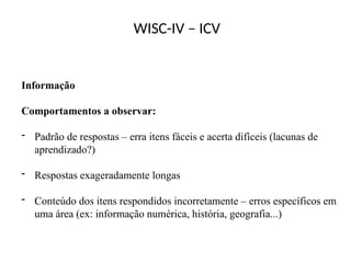 WISC-IV – ICV
Informação
Comportamentos a observar:
- Padrão de respostas – erra itens fáceis e acerta difíceis (lacunas de
aprendizado?)
- Respostas exageradamente longas
- Conteúdo dos itens respondidos incorretamente – erros específicos em
uma área (ex: informação numérica, história, geografia...)
 