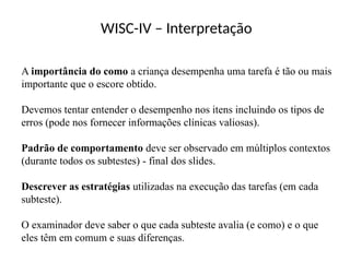 WISC-IV – Interpretação
A importância do como a criança desempenha uma tarefa é tão ou mais
importante que o escore obtido.
Devemos tentar entender o desempenho nos itens incluindo os tipos de
erros (pode nos fornecer informações clínicas valiosas).
Padrão de comportamento deve ser observado em múltiplos contextos
(durante todos os subtestes) - final dos slides.
Descrever as estratégias utilizadas na execução das tarefas (em cada
subteste).
O examinador deve saber o que cada subteste avalia (e como) e o que
eles têm em comum e suas diferenças.
 
