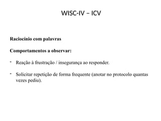 WISC-IV – ICV
Raciocínio com palavras
Comportamentos a observar:
- Reação à frustração / insegurança ao responder.
- Solicitar repetição de forma frequente (anotar no protocolo quantas
vezes pediu).
 
