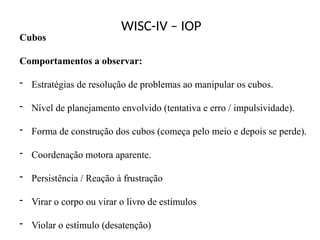 WISC-IV – IOP
Cubos
Comportamentos a observar:
- Estratégias de resolução de problemas ao manipular os cubos.
- Nível de planejamento envolvido (tentativa e erro / impulsividade).
- Forma de construção dos cubos (começa pelo meio e depois se perde).
- Coordenação motora aparente.
- Persistência / Reação à frustração
- Virar o corpo ou virar o livro de estímulos
- Violar o estímulo (desatenção)
 