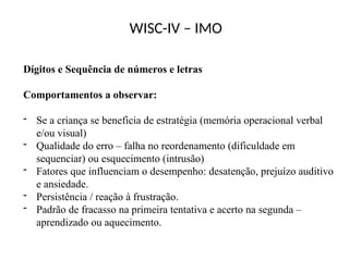 WISC-IV – IMO
Dígitos e Sequência de números e letras
Comportamentos a observar:
- Se a criança se beneficia de estratégia (memória operacional verbal
e/ou visual)
- Qualidade do erro – falha no reordenamento (dificuldade em
sequenciar) ou esquecimento (intrusão)
- Fatores que influenciam o desempenho: desatenção, prejuízo auditivo
e ansiedade.
- Persistência / reação à frustração.
- Padrão de fracasso na primeira tentativa e acerto na segunda –
aprendizado ou aquecimento.
 