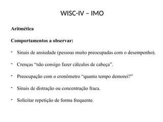 WISC-IV – IMO
Aritmética
Comportamentos a observar:
- Sinais de ansiedade (pessoas muito preocupadas com o desempenho).
- Crenças “não consigo fazer cálculos de cabeça”.
- Preocupação com o cronômetro “quanto tempo demorei?”
- Sinais de distração ou concentração fraca.
- Solicitar repetição de forma frequente.
 