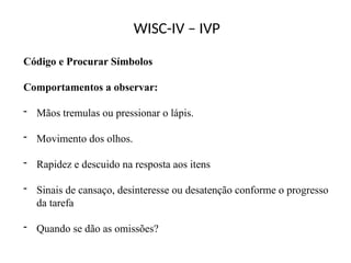 WISC-IV – IVP
Código e Procurar Símbolos
Comportamentos a observar:
- Mãos tremulas ou pressionar o lápis.
- Movimento dos olhos.
- Rapidez e descuido na resposta aos itens
- Sinais de cansaço, desinteresse ou desatenção conforme o progresso
da tarefa
- Quando se dão as omissões?
 