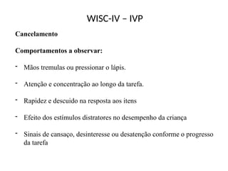 WISC-IV – IVP
Cancelamento
Comportamentos a observar:
- Mãos tremulas ou pressionar o lápis.
- Atenção e concentração ao longo da tarefa.
- Rapidez e descuido na resposta aos itens
- Efeito dos estímulos distratores no desempenho da criança
- Sinais de cansaço, desinteresse ou desatenção conforme o progresso
da tarefa
 