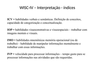 WISC-IV – Interpretação - índices
ICV = habilidades verbais e semânticas. Definição de conceitos,
capacidade de categorização e conceitualização.
IOP = habilidades visuoconstrutivas e visuoespaciais – trabalhar com
imagens mentais e visuais.
IMO = habilidades mnemônicas memória operacional (ou de
trabalho) – habilidade de manipular informações mentalmente e
trabalhar com essas informações.
IVP = velocidade para processar informações – tempo gasto para se
processar informações nas atividades que são requeridas.
 