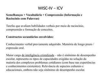WISC-IV – ICV
Semelhanças + Vocabulário + Compreensão (Informação e
Raciocínio com Palavras)
Tarefas que avaliam habilidades verbais por meio de raciocínio,
compreensão e formação de conceitos.
Constructos secundários envolvidos:
Conhecimento verbal previamente adquirido. Memória de longo prazo /
expressão oral.
Maior carga de inteligência cristalizada – não é sinônimo de desempenho
escolar, representa os tipos de capacidades exigidas na solução da
maioria dos complexos problemas cotidianos (com base nas experiências
e conhecimentos existentes). Relevância de aspectos culturais e
educacionais, embora não seja sinônimo de desempenho escolar.
 
