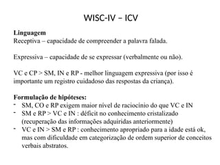 WISC-IV – ICV
Linguagem
Receptiva – capacidade de compreender a palavra falada.
Expressiva – capacidade de se expressar (verbalmente ou não).
VC e CP > SM, IN e RP - melhor linguagem expressiva (por isso é
importante um registro cuidadoso das respostas da criança).
Formulação de hipóteses:
- SM, CO e RP exigem maior nível de raciocínio do que VC e IN
- SM e RP > VC e IN : déficit no conhecimento cristalizado
(recuperação das informações adquiridas anteriormente)
- VC e IN > SM e RP : conhecimento apropriado para a idade está ok,
mas com dificuldade em categorização de ordem superior de conceitos
verbais abstratos.
 