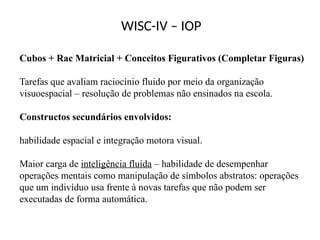 WISC-IV – IOP
Cubos + Rac Matricial + Conceitos Figurativos (Completar Figuras)
Tarefas que avaliam raciocínio fluido por meio da organização
visuoespacial – resolução de problemas não ensinados na escola.
Constructos secundários envolvidos:
habilidade espacial e integração motora visual.
Maior carga de inteligência fluida – habilidade de desempenhar
operações mentais como manipulação de símbolos abstratos: operações
que um indivíduo usa frente à novas tarefas que não podem ser
executadas de forma automática.
 