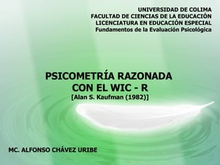 PSICOMETRÍA RAZONADA  CON EL WIC - R [Alan S. Kaufman (1982)] UNIVERSIDAD DE COLIMA FACULTAD DE CIENCIAS DE LA EDUCACIÓN LICENCIATURA EN EDUCACIÓN ESPECIAL Fundamentos de la Evaluación Psicológica MC. ALFONSO CHÁVEZ URIBE 