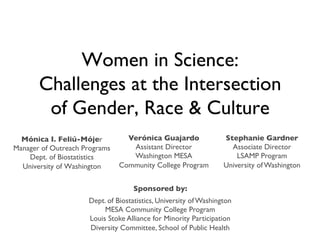 Women in Science:
Challenges at the Intersection
of Gender, Race  Culture	

Verónica Guajardo	

Mónica I. Feliú-Mójer	

Assistant Director	

Manager of Outreach Programs	

Washington MESA	

Dept. of Biostatistics	

Community College Program	

University of Washington	


Stephanie Gardner	

Associate Director	

LSAMP Program 	

University of Washington	

	


Sponsored by:	

Dept. of Biostatistics, University of Washington	

MESA Community College Program	

Louis Stoke Alliance for Minority Participation	

Diversity Committee, School of Public Health	


 