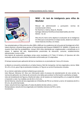 FONOAUDIOLOGÍA CHILE
WISC - III: test de inteligencia para niños de
Wechsler
Manual de administración y puntuación: normas de
estandarización chilena.
Por Ramírez C, Valeria, Rosas D., Ricardo
Santiago: Ediciones Pontificia Universidad Católica de Chile
Edición: 3a. ed.
Wisc-IIIv.ch.) tiene como objetivo la evaluación de la inteligencia
en niños que se encuentran en etapa escolar, desde los 6 años y 0
meses hasta los 16 años y 11 meses.
Fue estandarizada en Chile entre los años 2002 y 2005 por los académicos de la Escuela de Psicología de la PUC,
Valeria Ramírez y Ricardo Rosas gracias al financiamiento del Proyecto FONDECYT N° 1020951. El diseño de la
muestra final total fue probabilístico, incluyó 1914 niños distribuida por conglomerados y estratificada en 6
etapas: 4 regiones del país, departamentos provinciales de educación, comunas, establecimientos
educacionales, cursos y niños.
Esta batería de evaluación psicológica arroja como resultados el CI Total, CI Verbal y CI Ejecutivo del niño
evaluado, además de cuatro índices factoriales conformados por 13 subpruebas.
El tiempo necesario para aplicación del test se mantiene en un promedio de 1 hora y 45 minutos.
La Batería se encuentra contenida en un bolso liviano y fácil de transportar, de lona engomada y cierres. Mide
35 x 25 x 12 cm, pesa 2 Kg sin protocolos incluidos y 3,7 Kg con un set de 25 protocolos incluidos.
En su interior cada bolso contiene la Batería que consta de:
Libro Manual, Ediciones UC: libro con información sobre el proceso de estandarización de esta versión, las
normas de aplicación, los criterios de corrección y las tablas para analizar la información cuantitativa arrojada.
Libro de Completación de Figuras y Diseño de Cubos: set de tarjetas con material gráfico, en un papel de calidad
e impresión a color. Sus medidas son de 22,5 x 15,5 cms.
Set de Historias: estuche de lona engomada con 14 bolsillos de PVC en su interior y cierre. 61 tarjetones de 8.5 x
8.5 cms. de cartón barnizado.
Cubos: estuche de lona engomada y 9 cubos de plástico de dos colores, y cierre.
Rompecabezas: estuche de lona engomada con 6 bolsillos interiores de PVC y cierre.
Cronómetro
 