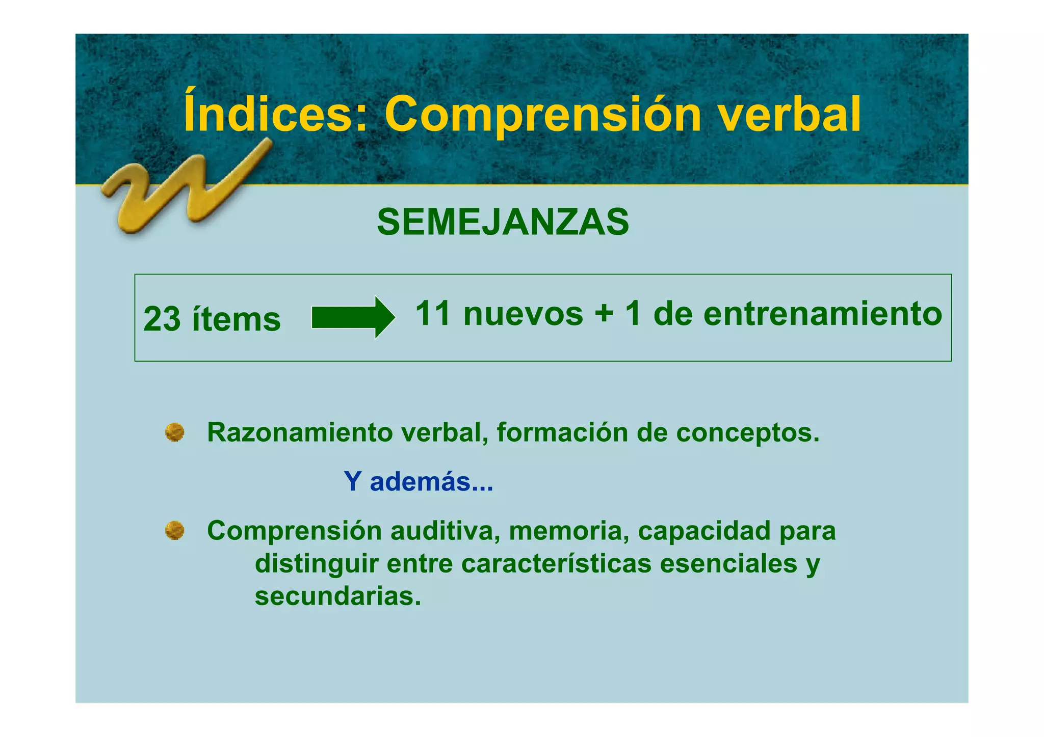 Índices: Comprensión verbal

               SEMEJANZAS

23 ítems          11 nuevos + 1 de entrenamiento


   Razonamiento verbal, formación de conceptos.
             Y además...
   Comprensión auditiva, memoria, capacidad para
     distinguir entre características esenciales y
     secundarias.
 