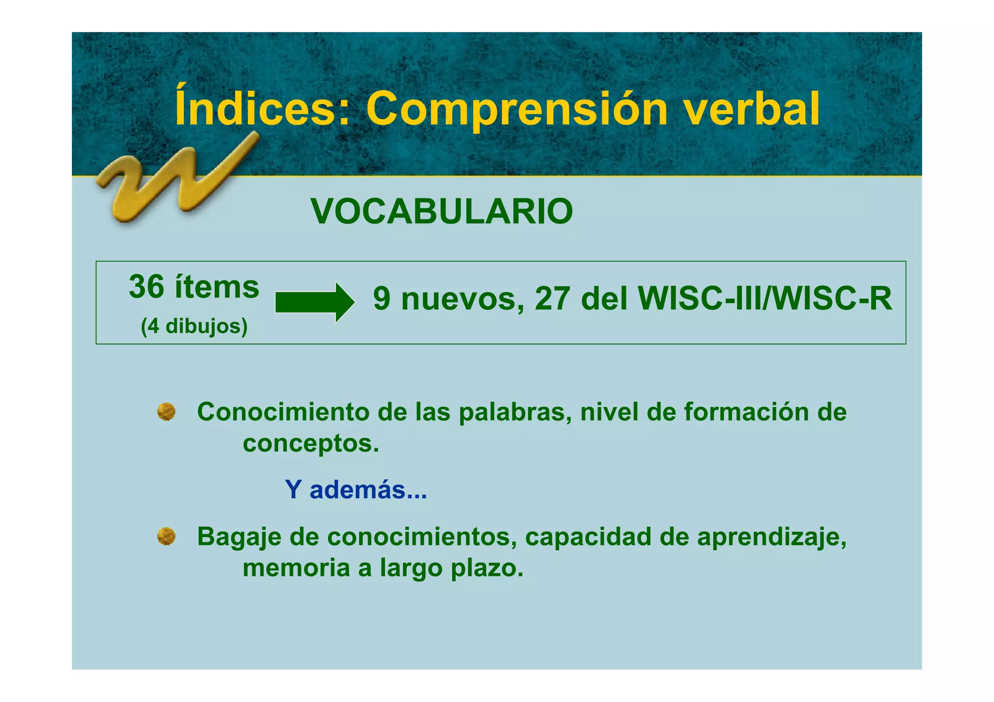 Índices: Comprensión verbal

               VOCABULARIO

36 ítems            9 nuevos, 27 del WISC-III/WISC-R
(4 dibujos)



     Conocimiento de las palabras, nivel de formación de
        conceptos.
              Y además...
     Bagaje de conocimientos, capacidad de aprendizaje,
        memoria a largo plazo.
 