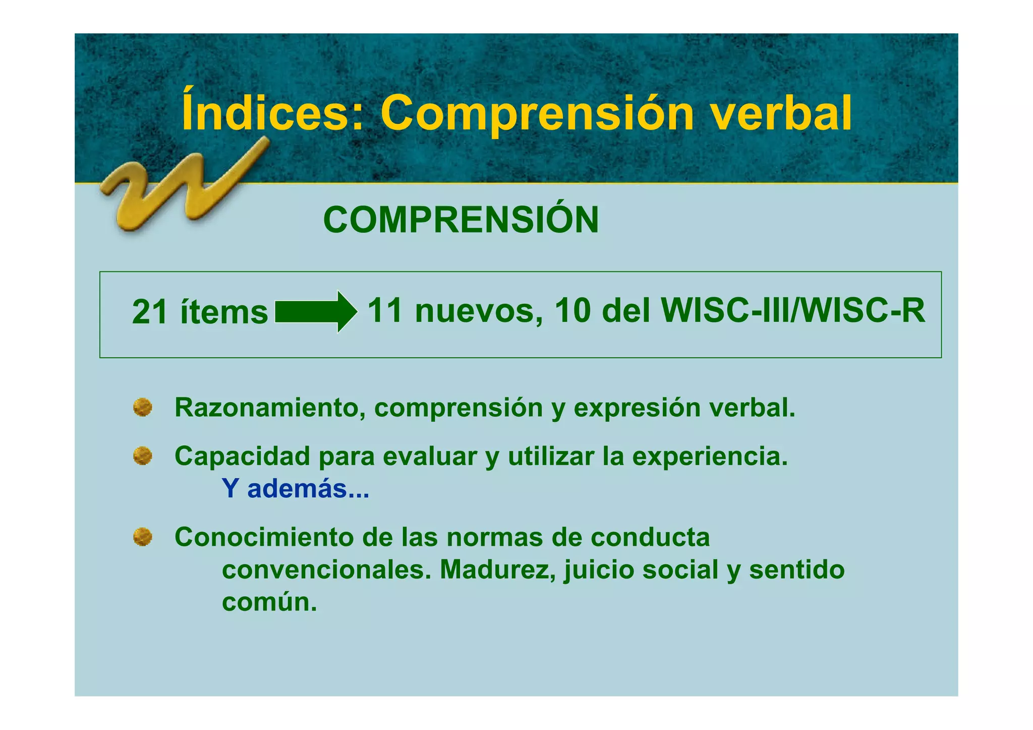 Índices: Comprensión verbal

             COMPRENSIÓN

21 ítems         11 nuevos, 10 del WISC-III/WISC-R

  Razonamiento, comprensión y expresión verbal.
  Capacidad para evaluar y utilizar la experiencia.
     Y además...
  Conocimiento de las normas de conducta
     convencionales. Madurez, juicio social y sentido
     común.
 