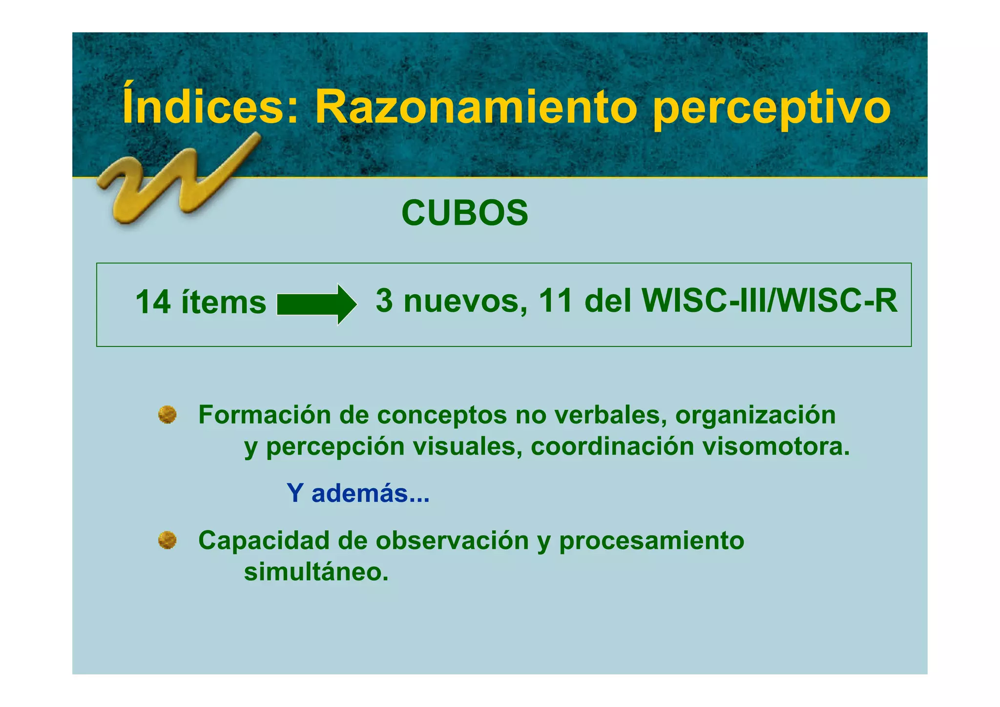 Índices: Razonamiento perceptivo

                   CUBOS

14 ítems         3 nuevos, 11 del WISC-III/WISC-R


   Formación de conceptos no verbales, organización
      y percepción visuales, coordinación visomotora.
           Y además...
   Capacidad de observación y procesamiento
      simultáneo.
 