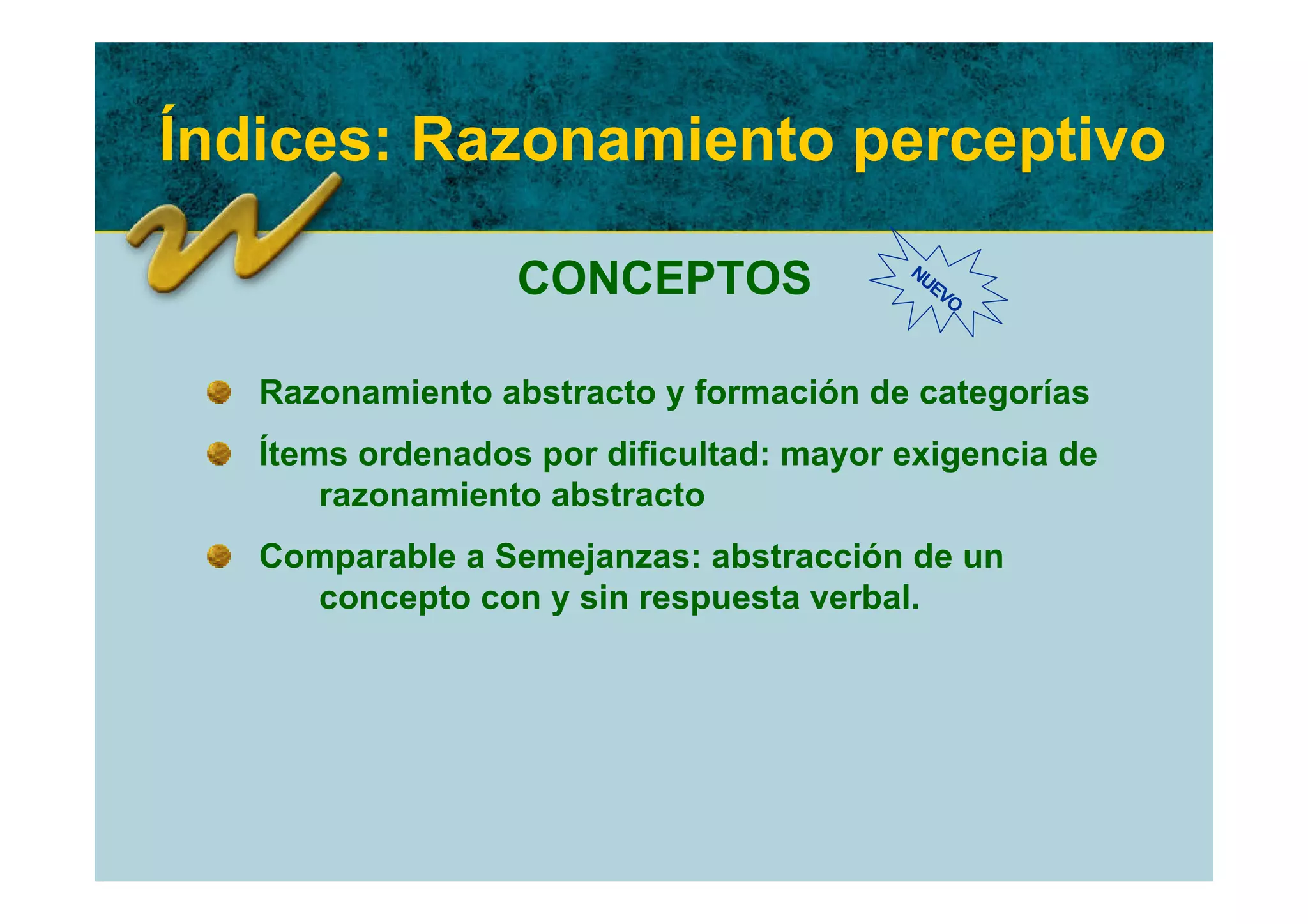 Índices: Razonamiento perceptivo

                  CONCEPTOS              NU
                                           EV
                                             O




   Razonamiento abstracto y formación de categorías
   Ítems ordenados por dificultad: mayor exigencia de
       razonamiento abstracto
   Comparable a Semejanzas: abstracción de un
     concepto con y sin respuesta verbal.
 