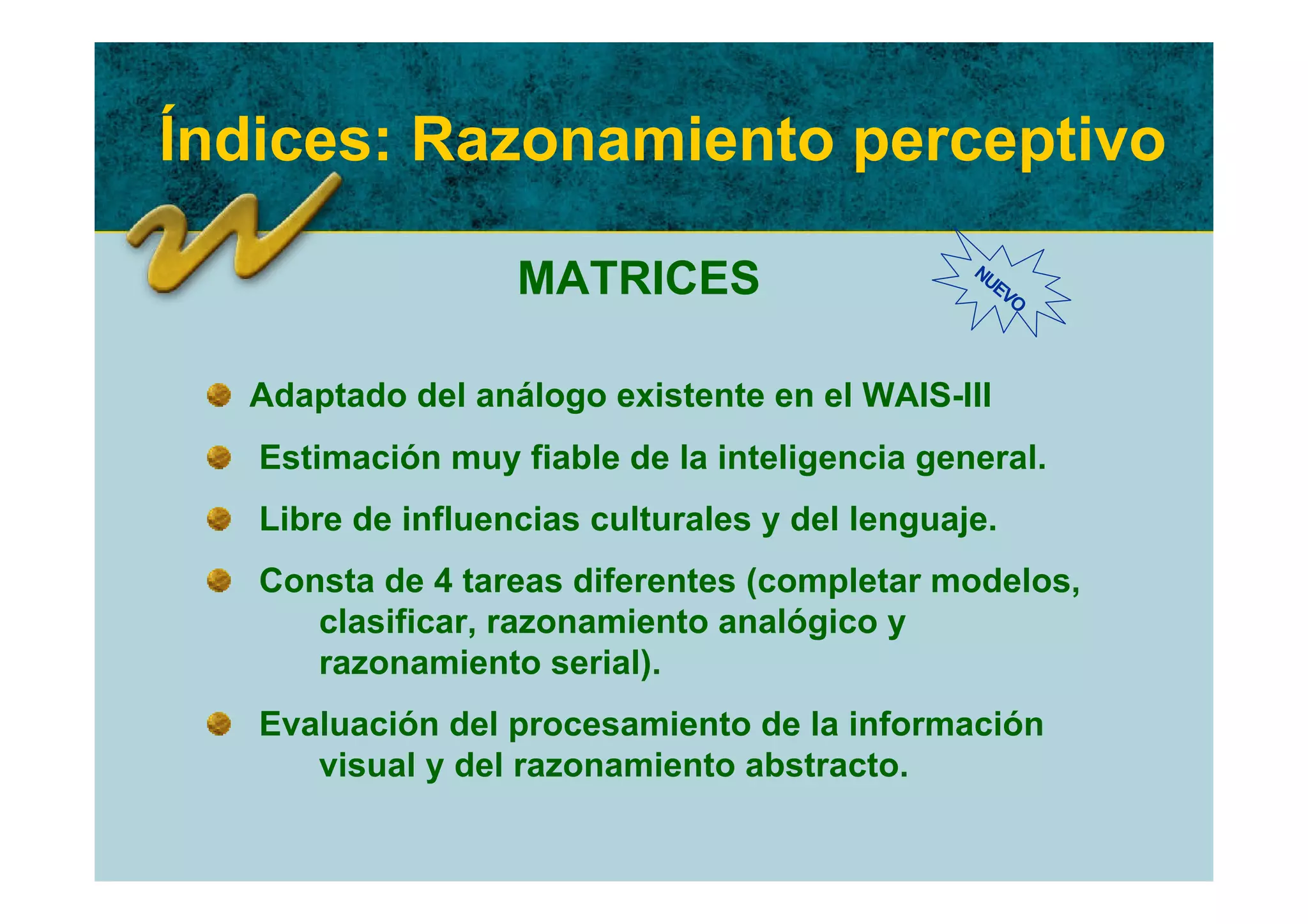 Índices: Razonamiento perceptivo

                   MATRICES                     NU
                                                  EV
                                                    O




  Adaptado del análogo existente en el WAIS-III
   Estimación muy fiable de la inteligencia general.
   Libre de influencias culturales y del lenguaje.
   Consta de 4 tareas diferentes (completar modelos,
      clasificar, razonamiento analógico y
      razonamiento serial).
   Evaluación del procesamiento de la información
      visual y del razonamiento abstracto.
 