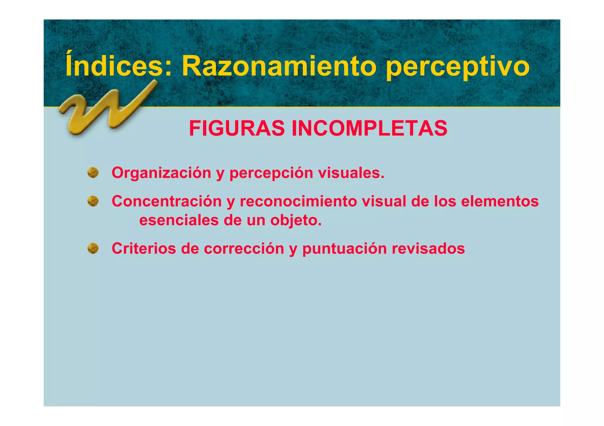 Índices: Razonamiento perceptivo

             FIGURAS INCOMPLETAS
   Organización y percepción visuales.
   Concentración y reconocimiento visual de los elementos
      esenciales de un objeto.
   Criterios de corrección y puntuación revisados
 