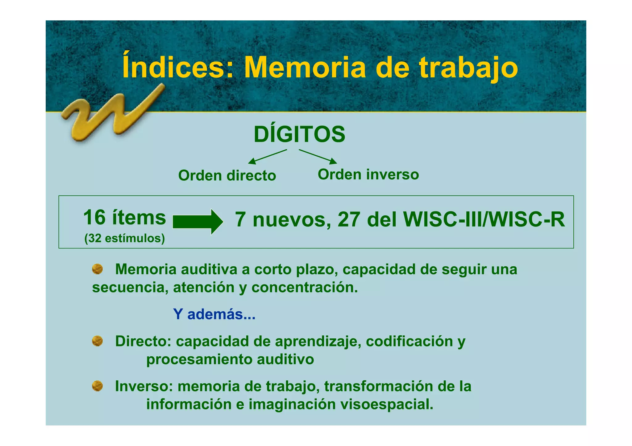 Índices: Memoria de trabajo

                           DÍGITOS
                 Orden directo   Orden inverso

16 ítems                 7 nuevos, 27 del WISC-III/WISC-R
(32 estímulos)

    Memoria auditiva a corto plazo, capacidad de seguir una
 secuencia, atención y concentración.
                 Y además...
     Directo: capacidad de aprendizaje, codificación y
         procesamiento auditivo
     Inverso: memoria de trabajo, transformación de la
         información e imaginación visoespacial.
 