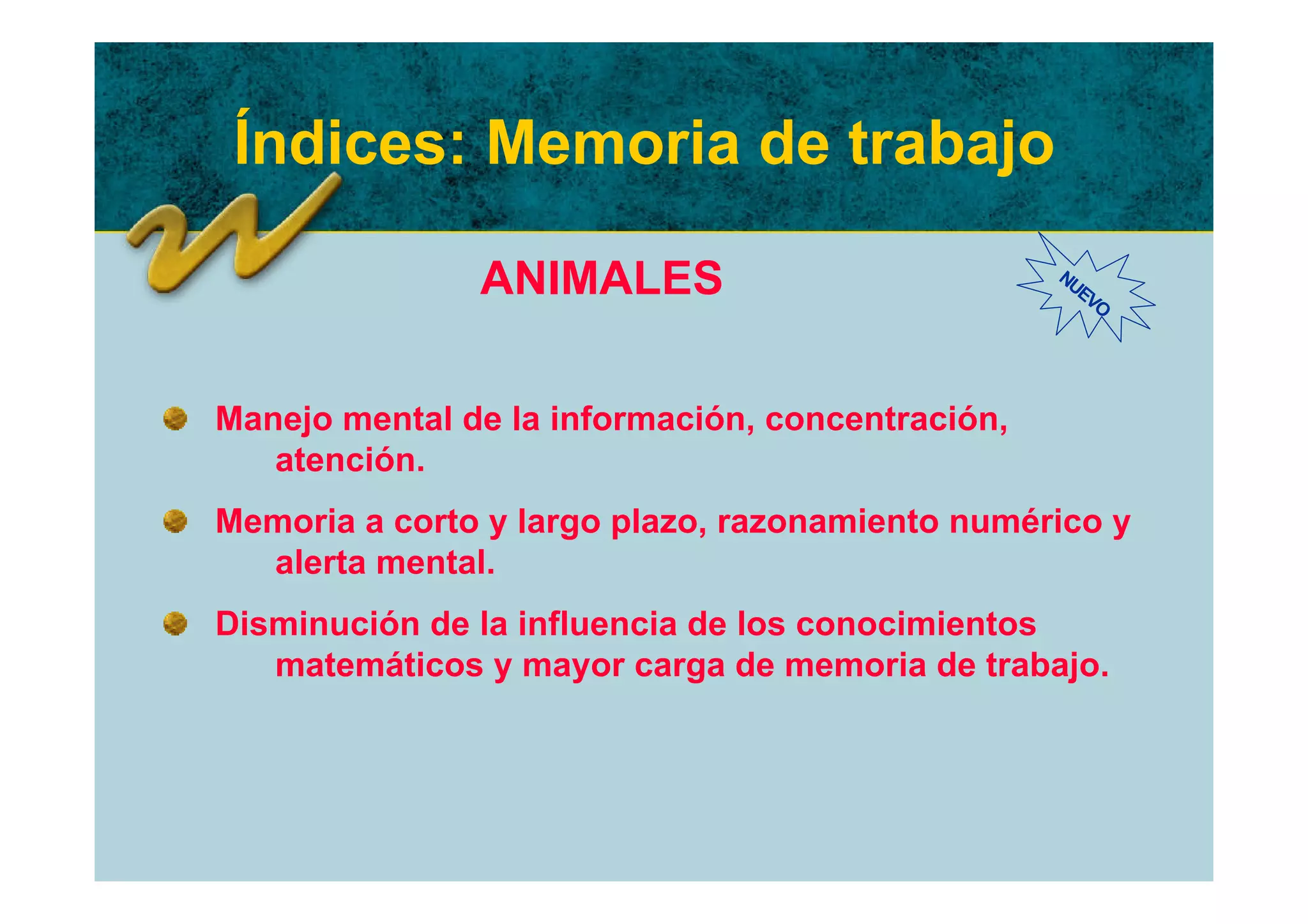 Índices: Memoria de trabajo

               ANIMALES                           NU
                                                    EV
                                                      O




Manejo mental de la información, concentración,
   atención.
Memoria a corto y largo plazo, razonamiento numérico y
  alerta mental.
Disminución de la influencia de los conocimientos
   matemáticos y mayor carga de memoria de trabajo.
 