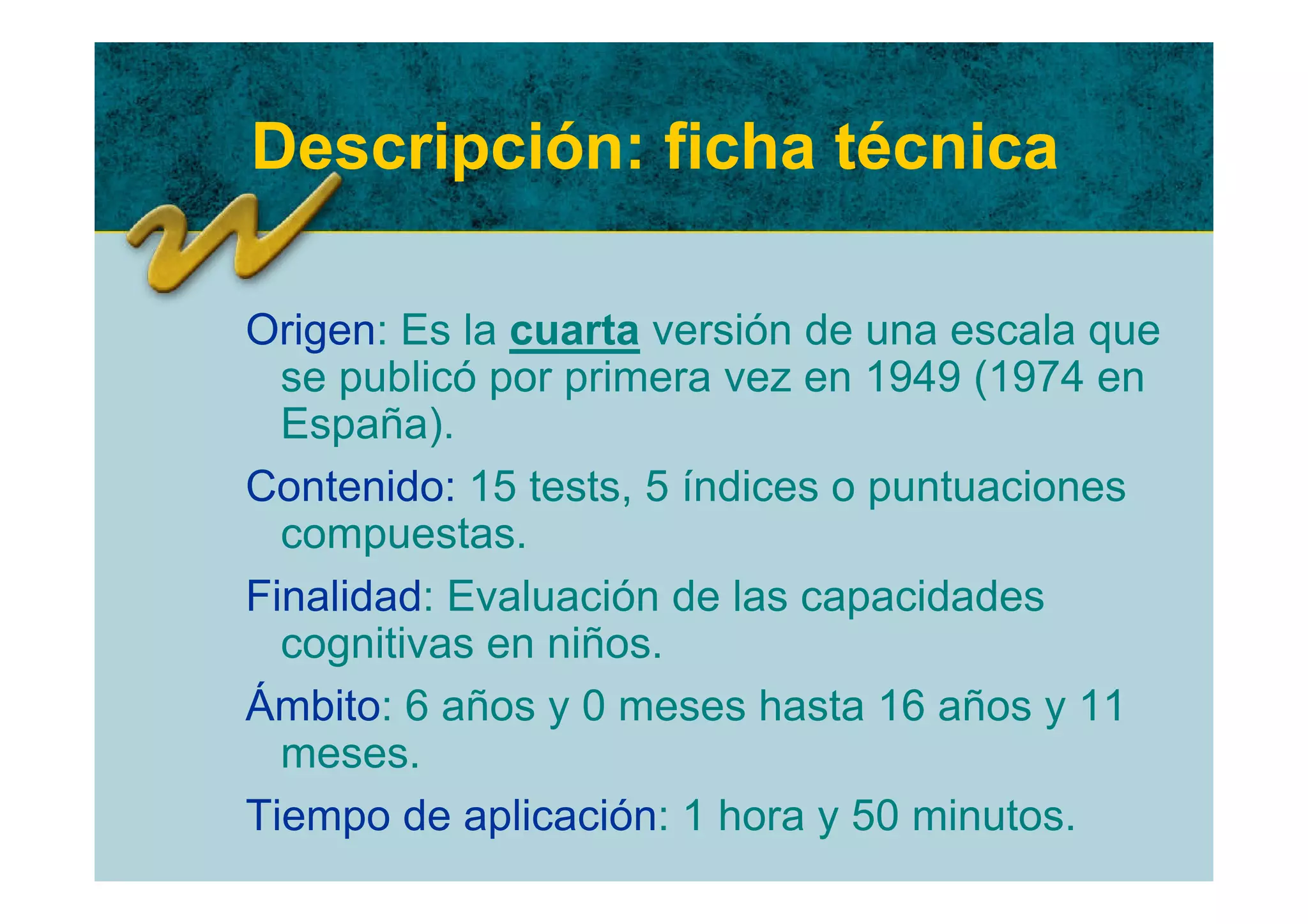 Descripción: ficha técnica

Origen: Es la cuarta versión de una escala que
  se publicó por primera vez en 1949 (1974 en
  España).
Contenido: 15 tests, 5 índices o puntuaciones
  compuestas.
Finalidad: Evaluación de las capacidades
  cognitivas en niños.
Ámbito: 6 años y 0 meses hasta 16 años y 11
  meses.
Tiempo de aplicación: 1 hora y 50 minutos.
 