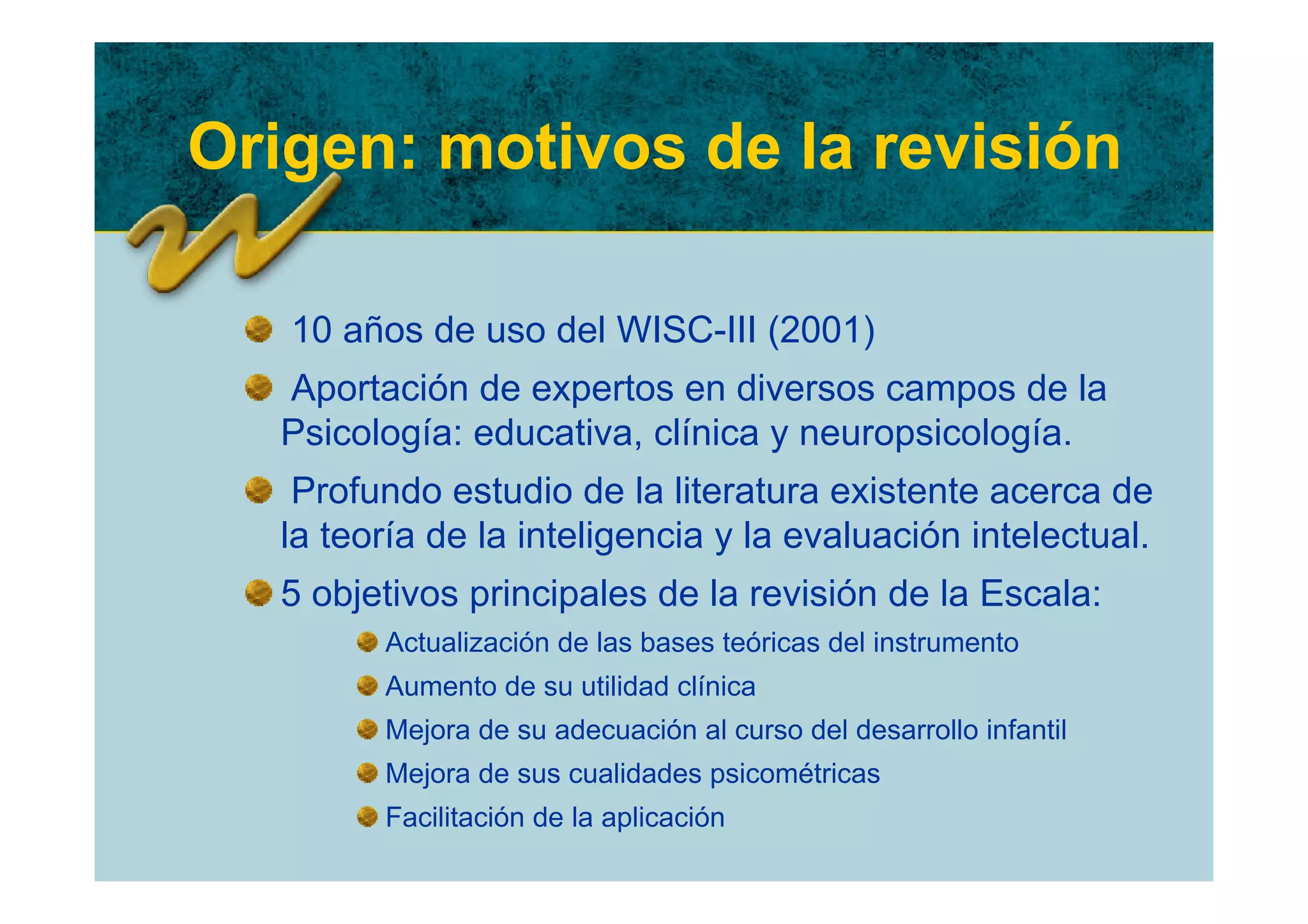 Origen: motivos de la revisión

   10 años de uso del WISC-III (2001)
  Aportación de expertos en diversos campos de la
  Psicología: educativa, clínica y neuropsicología.
   Profundo estudio de la literatura existente acerca de
  la teoría de la inteligencia y la evaluación intelectual.
  5 objetivos principales de la revisión de la Escala:
        Actualización de las bases teóricas del instrumento
        Aumento de su utilidad clínica
        Mejora de su adecuación al curso del desarrollo infantil
        Mejora de sus cualidades psicométricas
        Facilitación de la aplicación
 