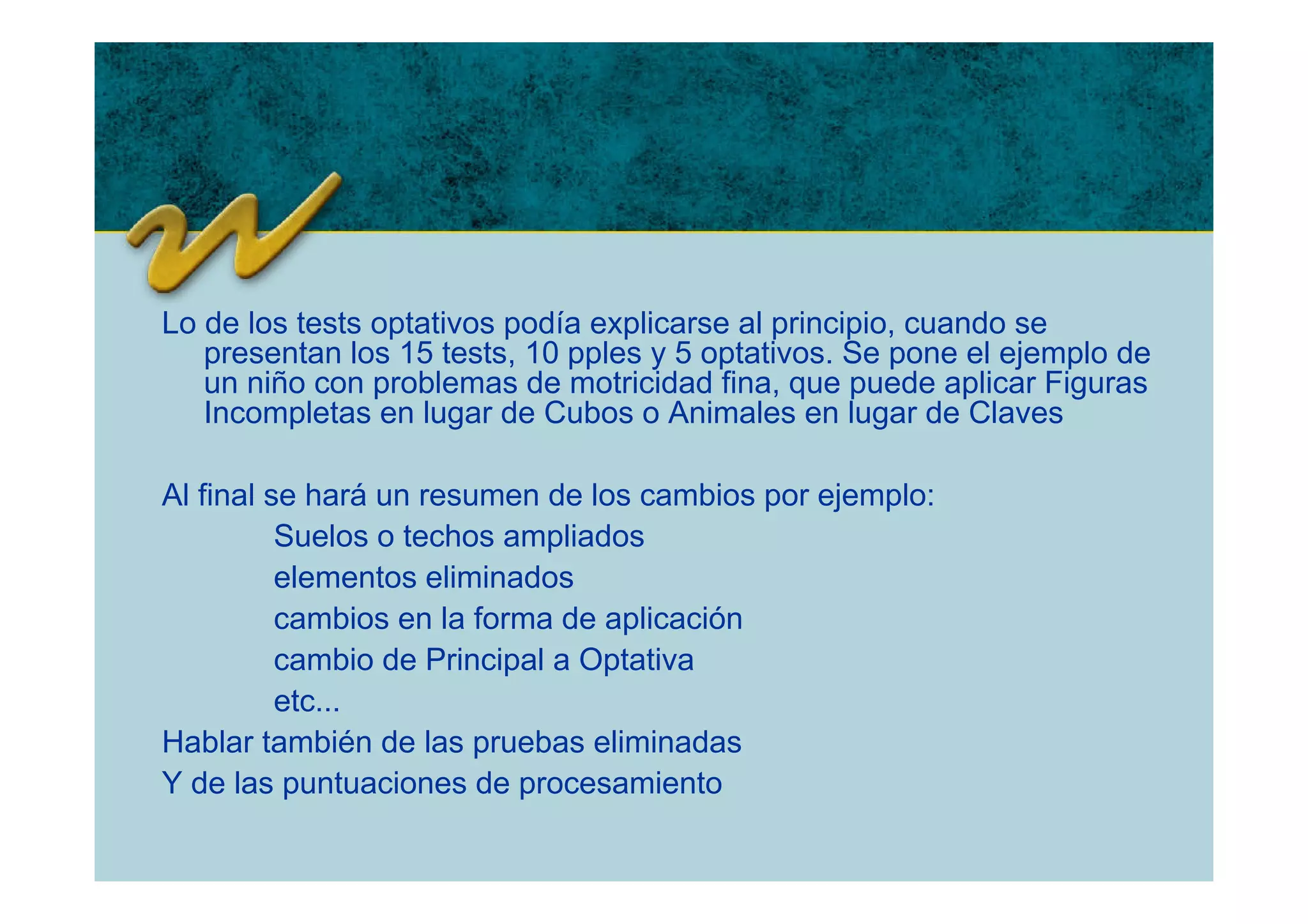 Lo de los tests optativos podía explicarse al principio, cuando se
   presentan los 15 tests, 10 pples y 5 optativos. Se pone el ejemplo de
   un niño con problemas de motricidad fina, que puede aplicar Figuras
   Incompletas en lugar de Cubos o Animales en lugar de Claves

Al final se hará un resumen de los cambios por ejemplo:
          Suelos o techos ampliados
          elementos eliminados
          cambios en la forma de aplicación
          cambio de Principal a Optativa
          etc...
Hablar también de las pruebas eliminadas
Y de las puntuaciones de procesamiento
 