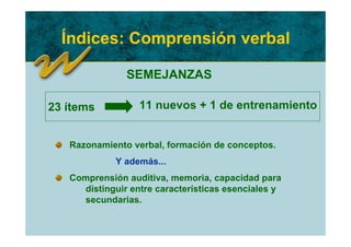Índices: Comprensión verbal

               SEMEJANZAS

23 ítems          11 nuevos + 1 de entrenamiento


   Razonamiento verbal, formación de conceptos.
             Y además...
   Comprensión auditiva, memoria, capacidad para
     distinguir entre características esenciales y
     secundarias.
 