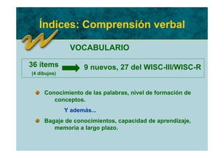 Índices: Comprensión verbal

               VOCABULARIO

36 ítems            9 nuevos, 27 del WISC-III/WISC-R
(4 dibujos)



     Conocimiento de las palabras, nivel de formación de
        conceptos.
              Y además...
     Bagaje de conocimientos, capacidad de aprendizaje,
        memoria a largo plazo.
 