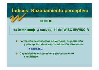 Índices: Razonamiento perceptivo

                   CUBOS

14 ítems         3 nuevos, 11 del WISC-III/WISC-R


   Formación de conceptos no verbales, organización
      y percepción visuales, coordinación visomotora.
           Y además...
   Capacidad de observación y procesamiento
      simultáneo.
 